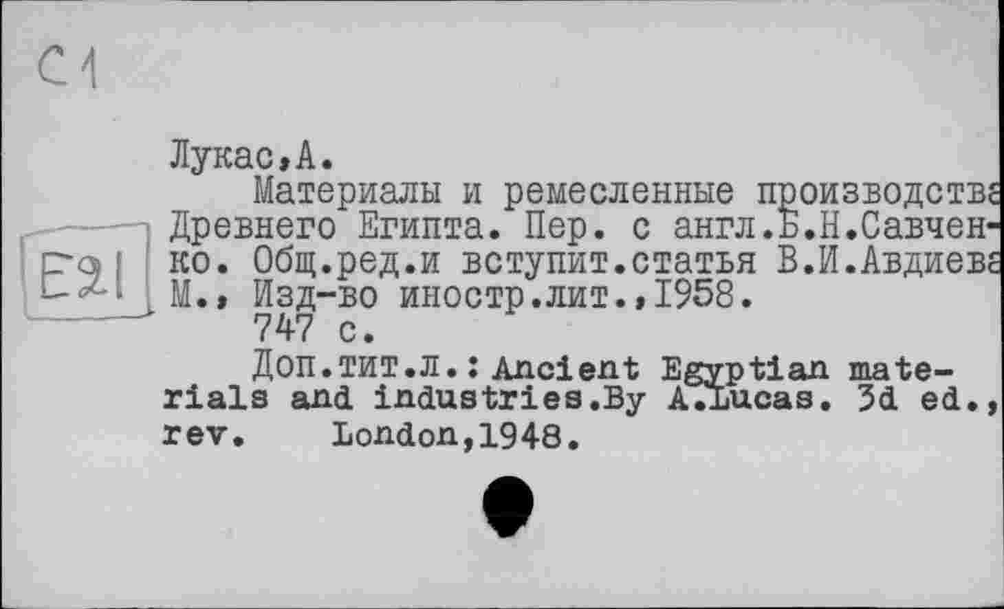 ﻿rfai
Лукас,А.
Материалы и ремесленные производств, Древнего Египта. Пер. с англ.Б.Н.Савченко. Общ.ред.и вступит.статья В.И.Авдиев, М.» Изд-во иностр.лит.,1958.
747 с.
ДОП.ТИТ.Л. : Ancient Egyptian materials and industries.By AVLucas. 3d ed., rev. London,1948.